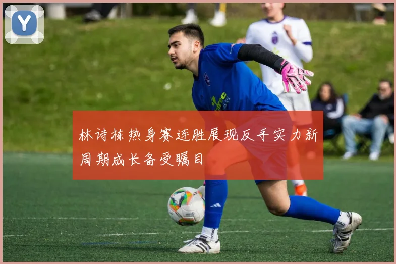 林诗栋热身赛连胜展现反手实力新周期成长备受瞩目